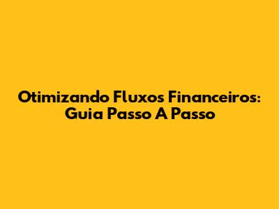 Otimizando Fluxos Financeiros: Guia Passo A Passo