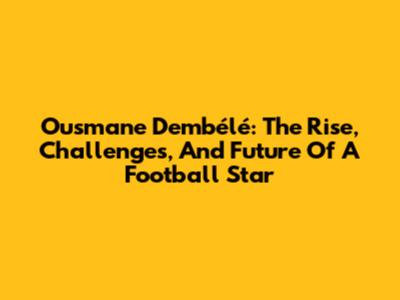 Ousmane Dembélé: The Rise, Challenges, And Future Of A Football Star
