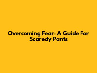 Overcoming Fear: A Guide For Scaredy Pants