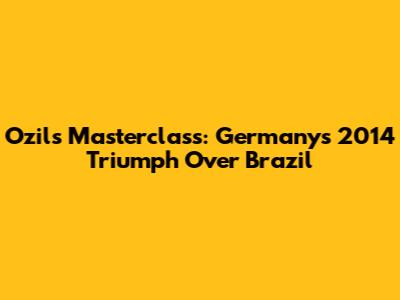 Ozil's Masterclass: Germany's 2014 Triumph Over Brazil