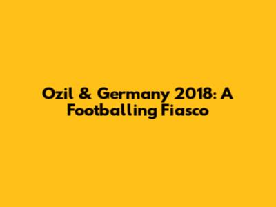 Ozil & Germany 2018: A Footballing Fiasco