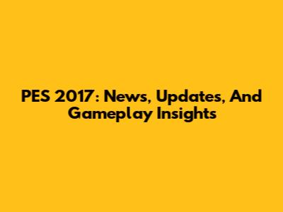 PES 2017: News, Updates, And Gameplay Insights