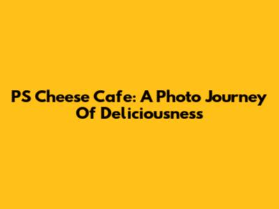 PS Cheese Cafe: A Photo Journey Of Deliciousness