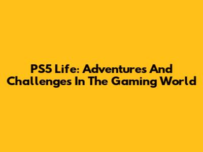 PS5 Life: Adventures And Challenges In The Gaming World