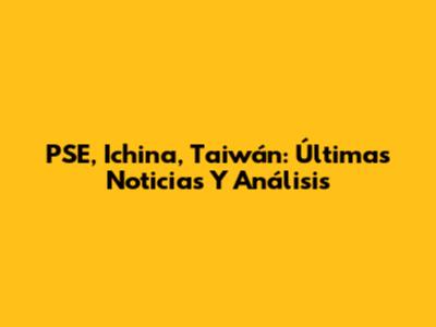 PSE, Ichina, Taiwán: Últimas Noticias Y Análisis