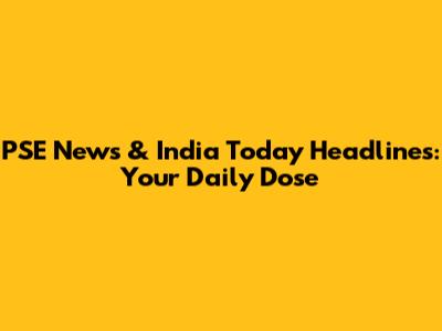 PSE News & India Today Headlines: Your Daily Dose
