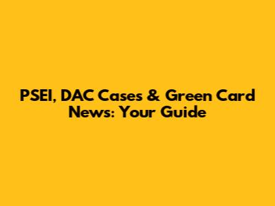 PSEI, DAC Cases & Green Card News: Your Guide