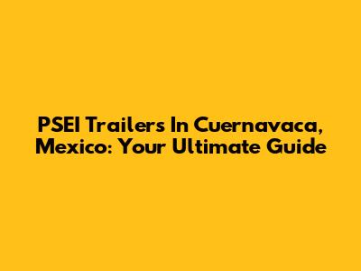 PSEI Trailers In Cuernavaca, Mexico: Your Ultimate Guide