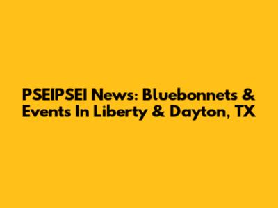 PSEIPSEI News: Bluebonnets & Events In Liberty & Dayton, TX