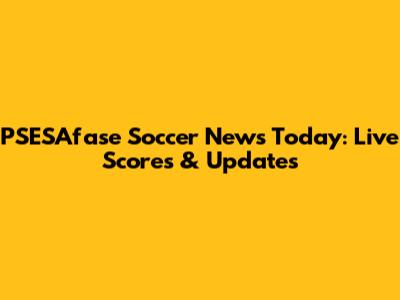 PSESAfase Soccer News Today: Live Scores & Updates