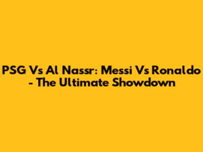 PSG Vs Al Nassr: Messi Vs Ronaldo - The Ultimate Showdown