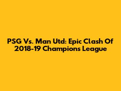 PSG Vs. Man Utd: Epic Clash Of 2018-19 Champions League