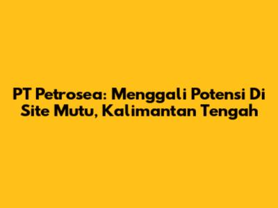 PT Petrosea: Menggali Potensi Di Site Mutu, Kalimantan Tengah