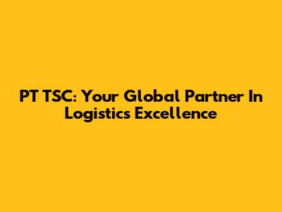 PT TSC: Your Global Partner In Logistics Excellence