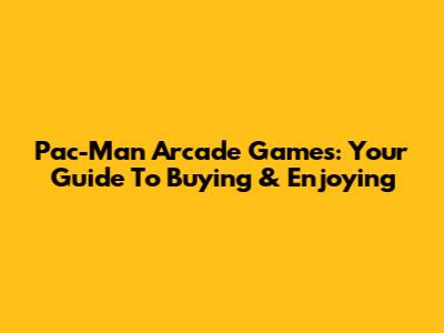 Pac-Man Arcade Games: Your Guide To Buying & Enjoying