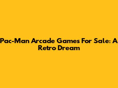 Pac-Man Arcade Games For Sale: A Retro Dream