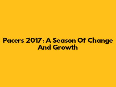 Pacers 2017: A Season Of Change And Growth