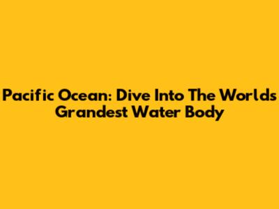 Pacific Ocean: Dive Into The World's Grandest Water Body