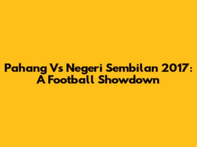 Pahang Vs Negeri Sembilan 2017: A Football Showdown