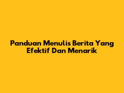 Panduan Menulis Berita Yang Efektif Dan Menarik