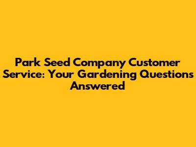 Park Seed Company Customer Service: Your Gardening Questions Answered
