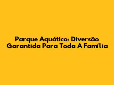 Parque Aquático: Diversão Garantida Para Toda A Família