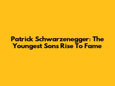 Patrick Schwarzenegger: The Youngest Son's Rise To Fame