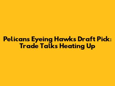 Pelicans Eyeing Hawks' Draft Pick: Trade Talks Heating Up