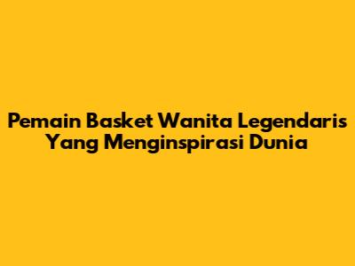Pemain Basket Wanita Legendaris Yang Menginspirasi Dunia