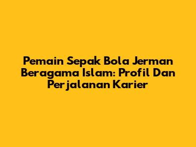 Pemain Sepak Bola Jerman Beragama Islam: Profil Dan Perjalanan Karier