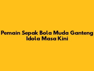Pemain Sepak Bola Muda Ganteng Idola Masa Kini