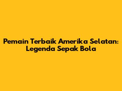 Pemain Terbaik Amerika Selatan: Legenda Sepak Bola