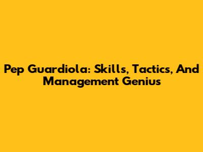 Pep Guardiola: Skills, Tactics, And Management Genius