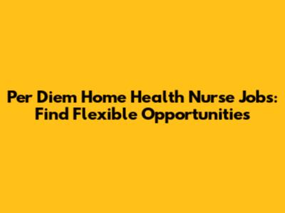 Per Diem Home Health Nurse Jobs: Find Flexible Opportunities