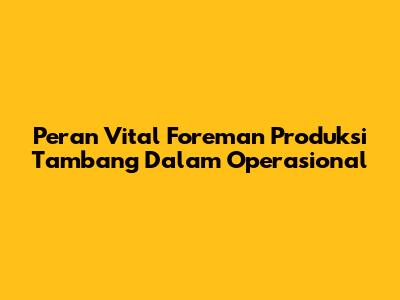 Peran Vital Foreman Produksi Tambang Dalam Operasional