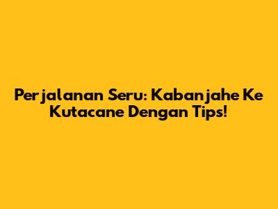 Perjalanan Seru: Kabanjahe Ke Kutacane Dengan Tips!