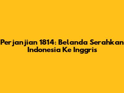 Perjanjian 1814: Belanda Serahkan Indonesia Ke Inggris