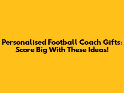 Personalised Football Coach Gifts: Score Big With These Ideas!