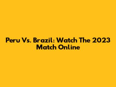 Peru Vs. Brazil: Watch The 2023 Match Online
