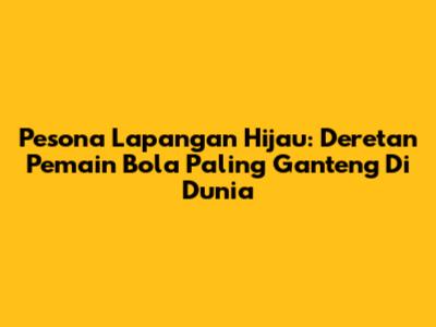Pesona Lapangan Hijau: Deretan Pemain Bola Paling Ganteng Di Dunia
