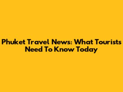 Phuket Travel News: What Tourists Need To Know Today