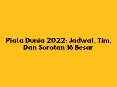 Piala Dunia 2022: Jadwal, Tim, Dan Sorotan 16 Besar