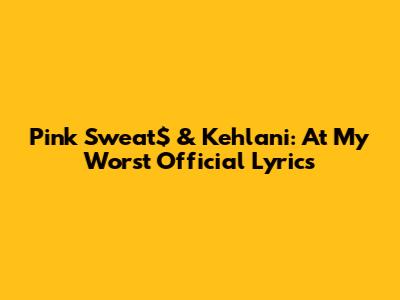 Pink Sweat$ & Kehlani: "At My Worst" Official Lyrics
