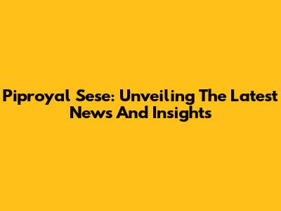 Piproyal Sese: Unveiling The Latest News And Insights