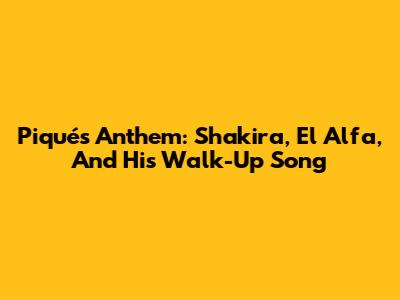 Piqué's Anthem: Shakira, El Alfa, And His Walk-Up Song