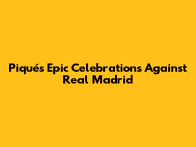 Piqué's Epic Celebrations Against Real Madrid