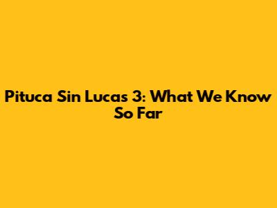 Pituca Sin Lucas 3: What We Know So Far