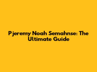 Pjeremy Noah Semahnse: The Ultimate Guide