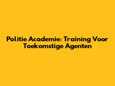 Politie Academie: Training Voor Toekomstige Agenten
