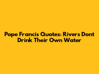 Pope Francis Quotes: Rivers Don't Drink Their Own Water